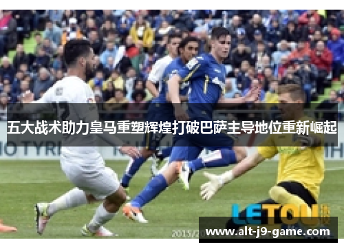五大战术助力皇马重塑辉煌打破巴萨主导地位重新崛起