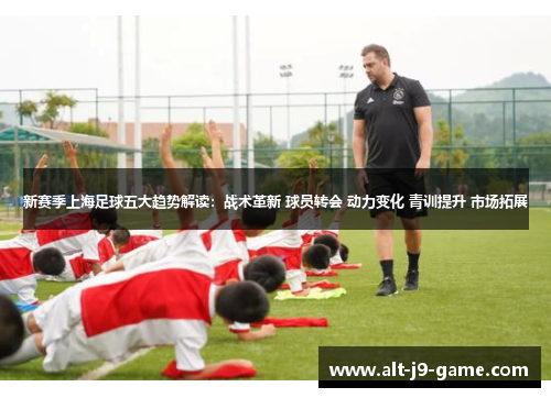 新赛季上海足球五大趋势解读：战术革新 球员转会 动力变化 青训提升 市场拓展