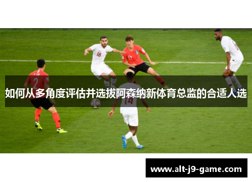 如何从多角度评估并选拔阿森纳新体育总监的合适人选