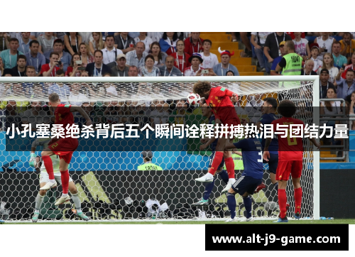 小孔塞桑绝杀背后五个瞬间诠释拼搏热泪与团结力量