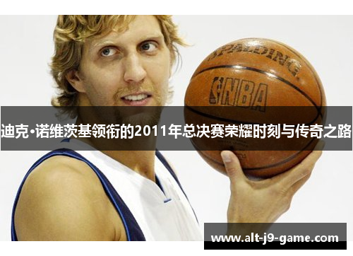 迪克·诺维茨基领衔的2011年总决赛荣耀时刻与传奇之路 迪克·诺维茨基领衔的2011年总决赛荣耀时刻与传奇之路