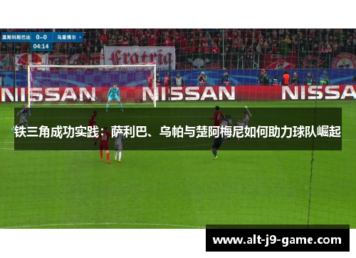 铁三角成功实践:萨利巴、乌帕与楚阿梅尼如何助力球队崛起 铁三角成功实践:萨利巴、乌帕与楚阿梅尼如何助力球队崛起