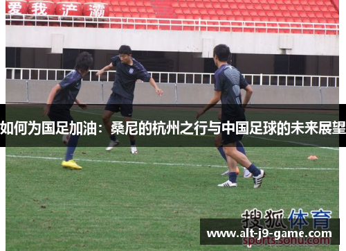 如何为国足加油:桑尼的杭州之行与中国足球的未来展望 如何为国足加油:桑尼的杭州之行与中国足球的未来展望