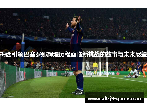 梅西引领巴塞罗那辉煌历程面临新挑战的故事与未来展望