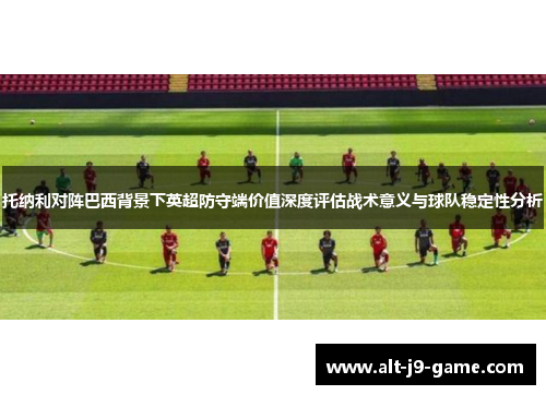 托纳利对阵巴西背景下英超防守端价值深度评估战术意义与球队稳定性分析