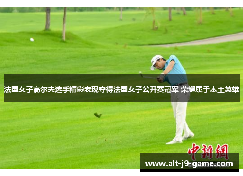 法国女子高尔夫选手精彩表现夺得法国女子公开赛冠军 荣耀属于本土英雄