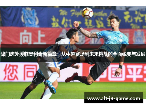 津门虎外援菲奥利奇新篇章：从中超赛场到未来挑战的全面蜕变与发展