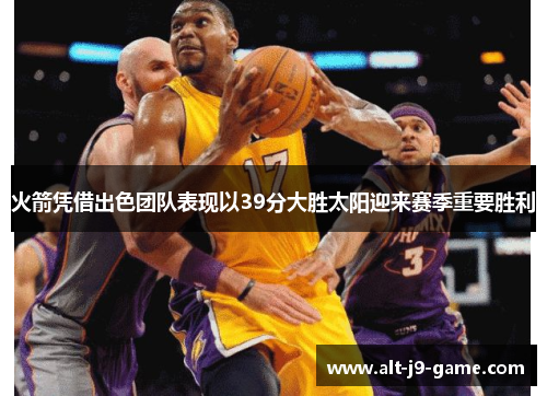 火箭凭借出色团队表现以39分大胜太阳迎来赛季重要胜利 火箭凭借出色团队表现以39分大胜太阳迎来赛季重要胜利