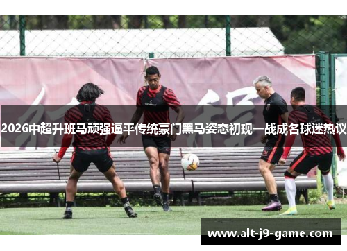 2026中超升班马顽强逼平传统豪门黑马姿态初现一战成名球迷热议 2026中超升班马顽强逼平传统豪门黑马姿态初现一战成名球迷热议