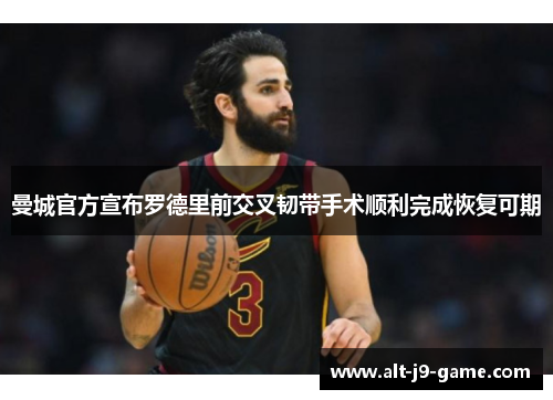 曼城官方宣布罗德里前交叉韧带手术顺利完成恢复可期