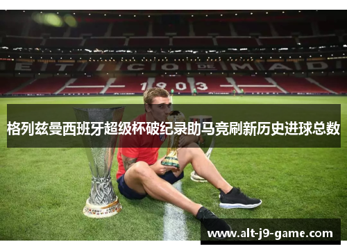格列兹曼西班牙超级杯破纪录助马竞刷新历史进球总数
