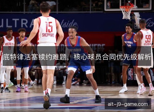 底特律活塞续约难题，核心球员合同优先级解析